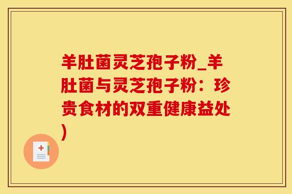 羊肚菌灵芝孢子粉_羊肚菌与灵芝孢子粉:珍贵食材的双重健康益处)