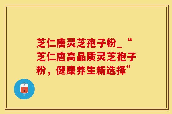 芝仁唐灵芝孢子粉_“芝仁唐高品质灵芝孢子粉,健康养生新选择”