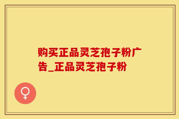 购买正品灵芝孢子粉广告_正品灵芝孢子粉
