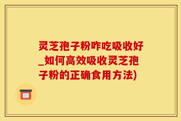 灵芝孢子粉咋吃吸收好_如何高效吸收灵芝孢子粉的正确食用方法)