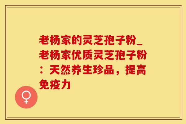 老杨家的灵芝孢子粉_老杨家优质灵芝孢子粉：天然养生珍品，提高免疫力