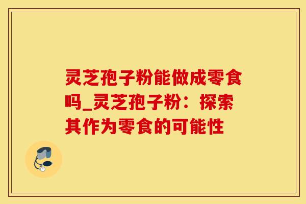 灵芝孢子粉能做成零食吗_灵芝孢子粉：探索其作为零食的可能性