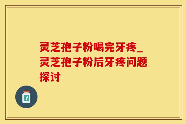灵芝孢子粉喝完牙疼_灵芝孢子粉后牙疼问题探讨