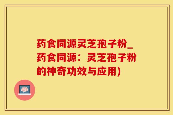 药食同源灵芝孢子粉_药食同源:灵芝孢子粉的神奇功效与应用)