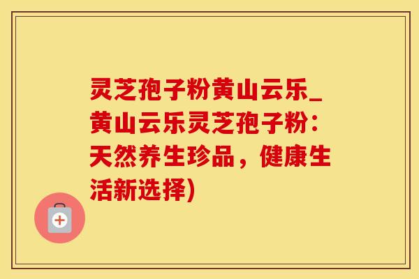 灵芝孢子粉黄山云乐_黄山云乐灵芝孢子粉：天然养生珍品，健康生活新选择)