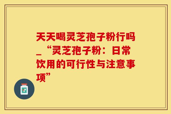 天天喝灵芝孢子粉行吗_“灵芝孢子粉:日常饮用的可行性与注意事项”