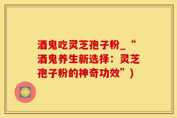 酒鬼吃灵芝孢子粉_“酒鬼养生新选择:灵芝孢子粉的神奇功效”)