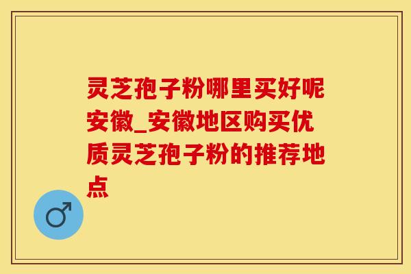 灵芝孢子粉哪里买好呢安徽_安徽地区购买优质灵芝孢子粉的推荐地点