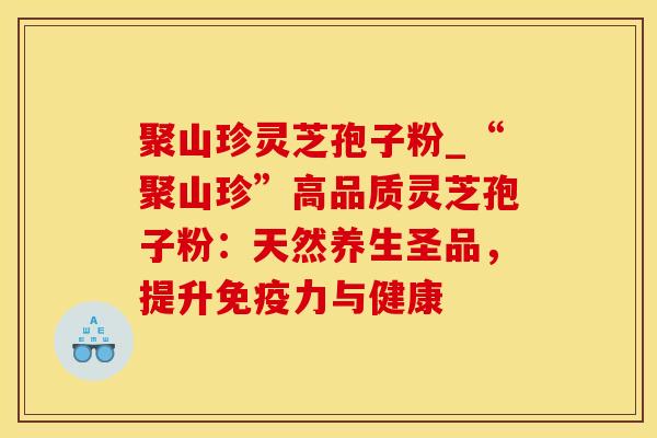 聚山珍灵芝孢子粉_“聚山珍”高品质灵芝孢子粉:天然养生圣品,提升免疫力与健康