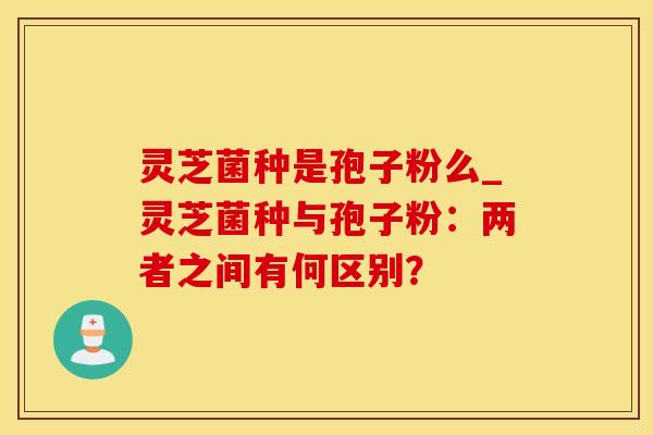 灵芝菌种是孢子粉么_灵芝菌种与孢子粉:两者之间有何区别?