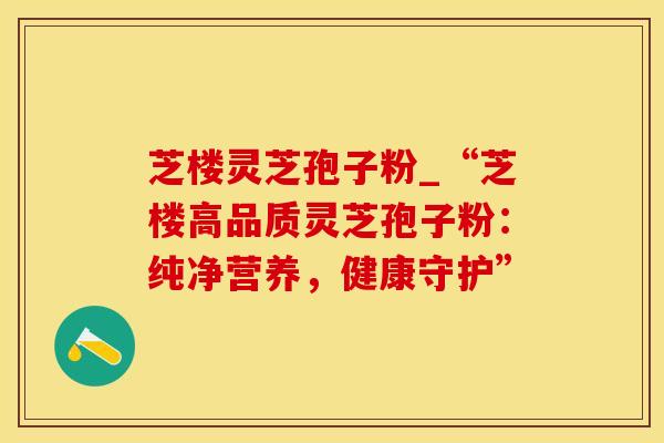 芝楼灵芝孢子粉_“芝楼高品质灵芝孢子粉:纯净营养,健康守护”