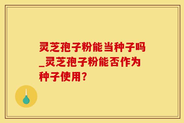 灵芝孢子粉能当种子吗_灵芝孢子粉能否作为种子使用?