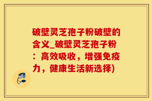 破壁灵芝孢子粉破壁的含义_破壁灵芝孢子粉:高效吸收,增强免疫力,健康生活新选择)