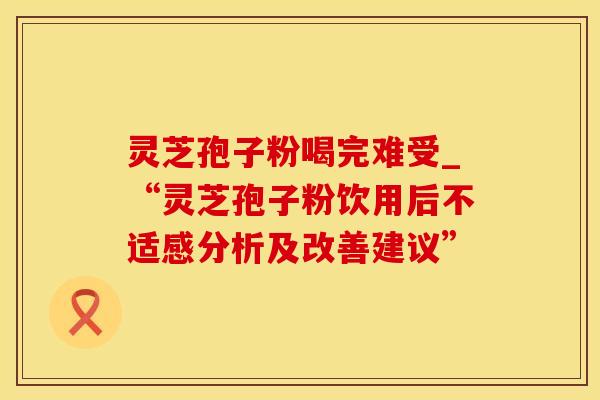灵芝孢子粉喝完难受_“灵芝孢子粉饮用后不适感分析及改善建议”