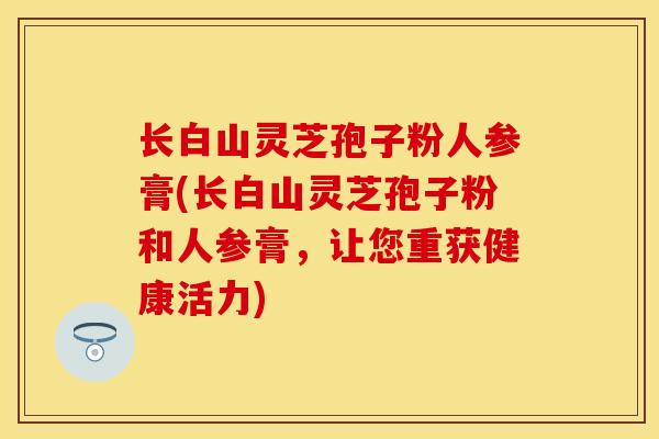 长白山灵芝孢子粉人参膏(长白山灵芝孢子粉和人参膏,让您重获健康活力)