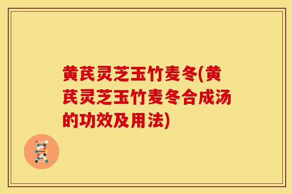黄芪灵芝玉竹麦冬(黄芪灵芝玉竹麦冬合成汤的功效及用法)
