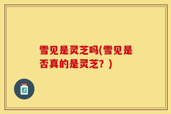 雪见是灵芝吗(雪见是否真的是灵芝?)