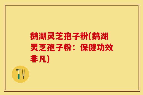鹅湖灵芝孢子粉(鹅湖灵芝孢子粉：保健功效非凡)