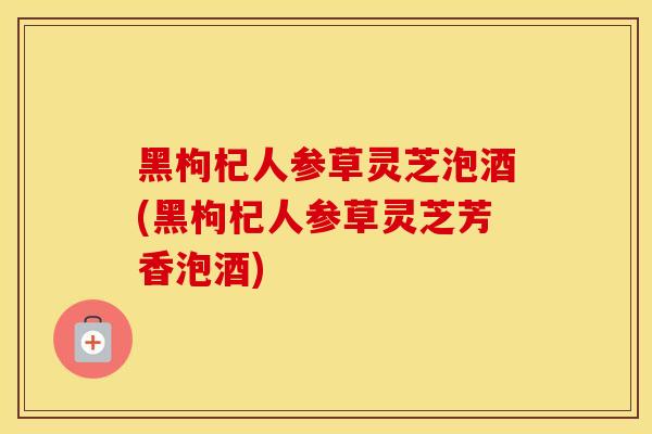 黑枸杞人参草灵芝泡酒(黑枸杞人参草灵芝芳香泡酒)