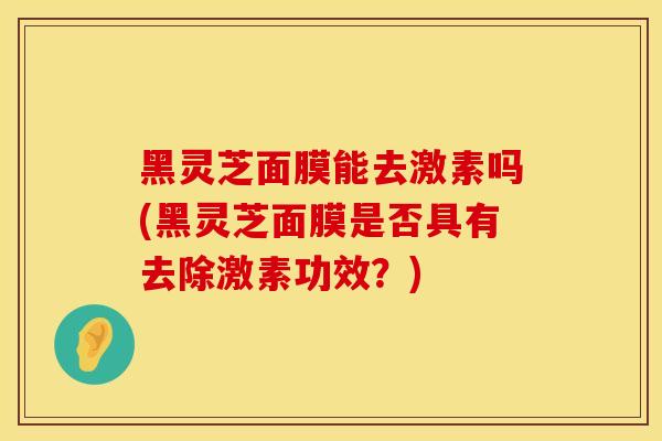 黑灵芝面膜能去激素吗(黑灵芝面膜是否具有去除激素功效？)