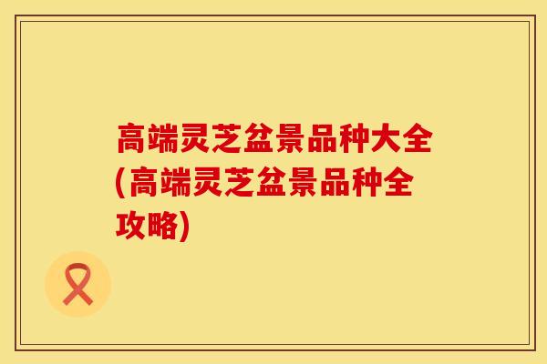 高端灵芝盆景品种大全(高端灵芝盆景品种全攻略)