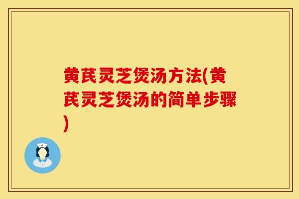 黄芪灵芝煲汤方法(黄芪灵芝煲汤的简单步骤)