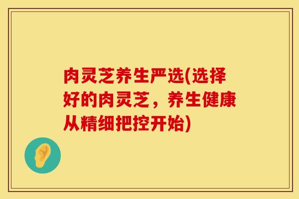 肉灵芝养生严选(选择好的肉灵芝,养生健康从精细把控开始)