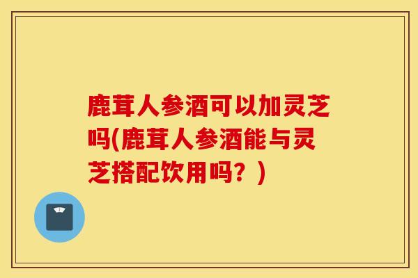 鹿茸人参酒可以加灵芝吗(鹿茸人参酒能与灵芝搭配饮用吗？)