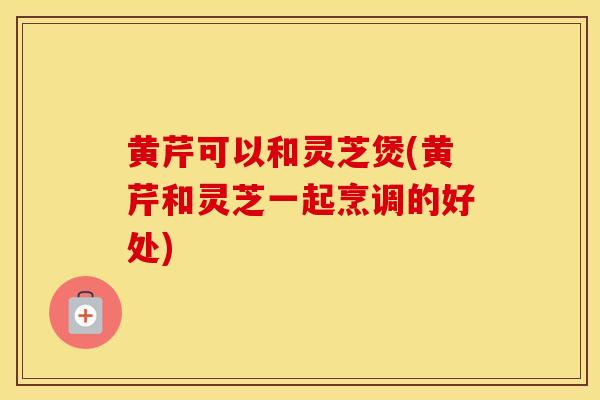 黄芹可以和灵芝煲(黄芹和灵芝一起烹调的好处)