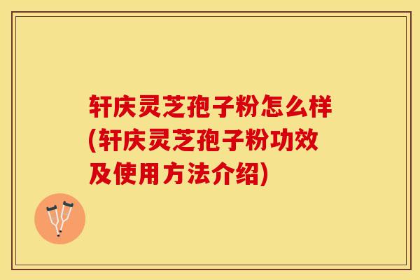 轩庆灵芝孢子粉怎么样(轩庆灵芝孢子粉功效及使用方法介绍)
