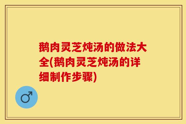 鹅肉灵芝炖汤的做法大全(鹅肉灵芝炖汤的详细制作步骤)