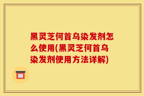黑灵芝何首乌染发剂怎么使用(黑灵芝何首乌染发剂使用方法详解)