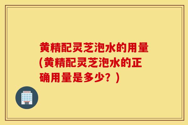 黄精配灵芝泡水的用量(黄精配灵芝泡水的正确用量是多少？)