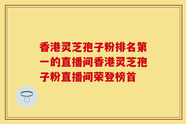 香港灵芝孢子粉排名第一的直播间香港灵芝孢子粉直播间荣登榜首
