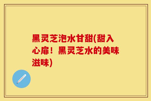 黑灵芝泡水甘甜(甜入心扉!黑灵芝水的美味滋味)