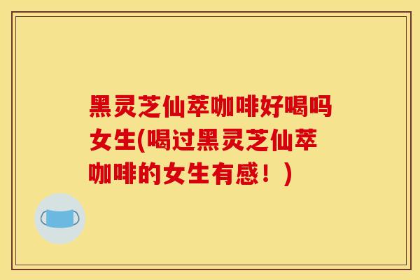 黑灵芝仙萃咖啡好喝吗女生(喝过黑灵芝仙萃咖啡的女生有感！)