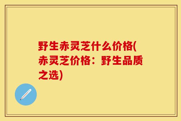 野生赤灵芝什么价格(赤灵芝价格：野生品质之选)