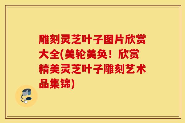 雕刻灵芝叶子图片欣赏大全(美轮美奂!欣赏精美灵芝叶子雕刻艺术品集锦)