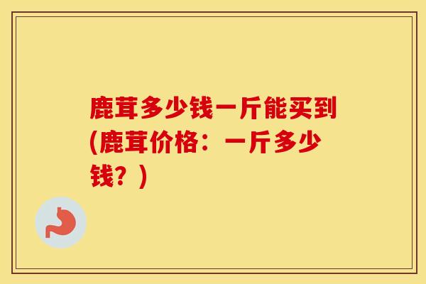 鹿茸多少钱一斤能买到(鹿茸价格：一斤多少钱？)