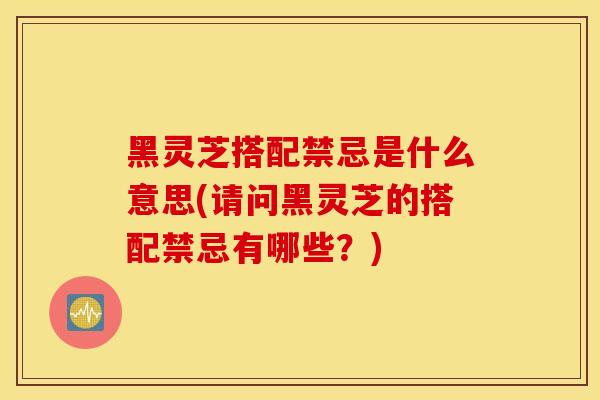 黑灵芝搭配禁忌是什么意思(请问黑灵芝的搭配禁忌有哪些?)