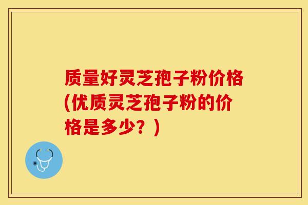 质量好灵芝孢子粉价格(优质灵芝孢子粉的价格是多少？)