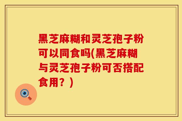 黑芝麻糊和灵芝孢子粉可以同食吗(黑芝麻糊与灵芝孢子粉可否搭配食用？)
