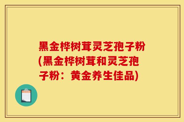 黑金桦树茸灵芝孢子粉(黑金桦树茸和灵芝孢子粉：黄金养生佳品)