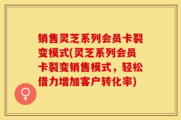 销售灵芝系列会员卡裂变模式(灵芝系列会员卡裂变销售模式，轻松借力增加客户转化率)
