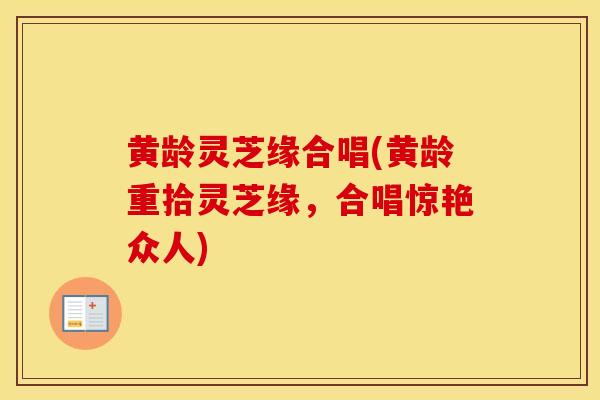 黄龄灵芝缘合唱(黄龄重拾灵芝缘,合唱惊艳众人)