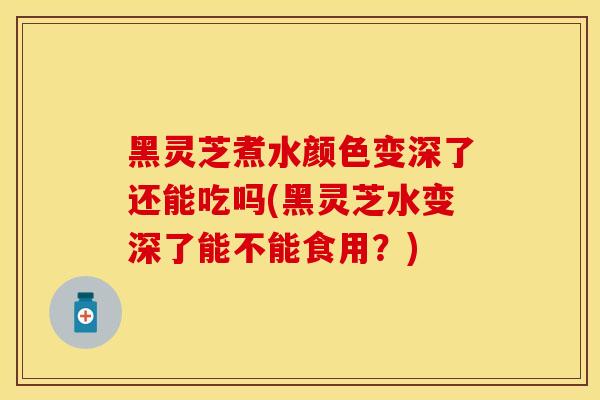 黑灵芝煮水颜色变深了还能吃吗(黑灵芝水变深了能不能食用?)