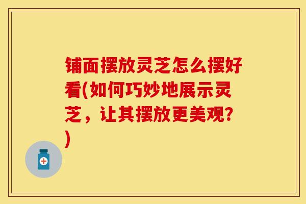 铺面摆放灵芝怎么摆好看(如何巧妙地展示灵芝，让其摆放更美观？)