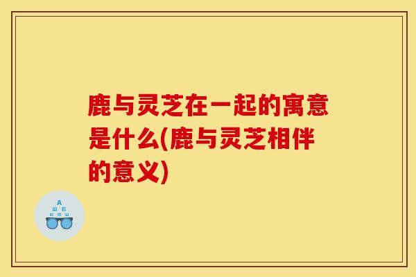 鹿与灵芝在一起的寓意是什么(鹿与灵芝相伴的意义)