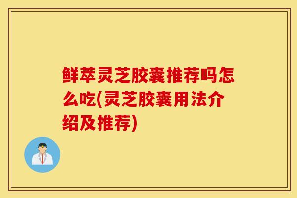 鲜萃灵芝胶囊推荐吗怎么吃(灵芝胶囊用法介绍及推荐)