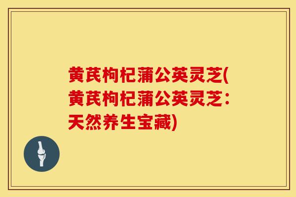 黄芪枸杞蒲公英灵芝(黄芪枸杞蒲公英灵芝：天然养生宝藏)